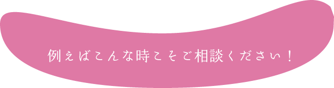 例えばこんな時こそご相談ください！